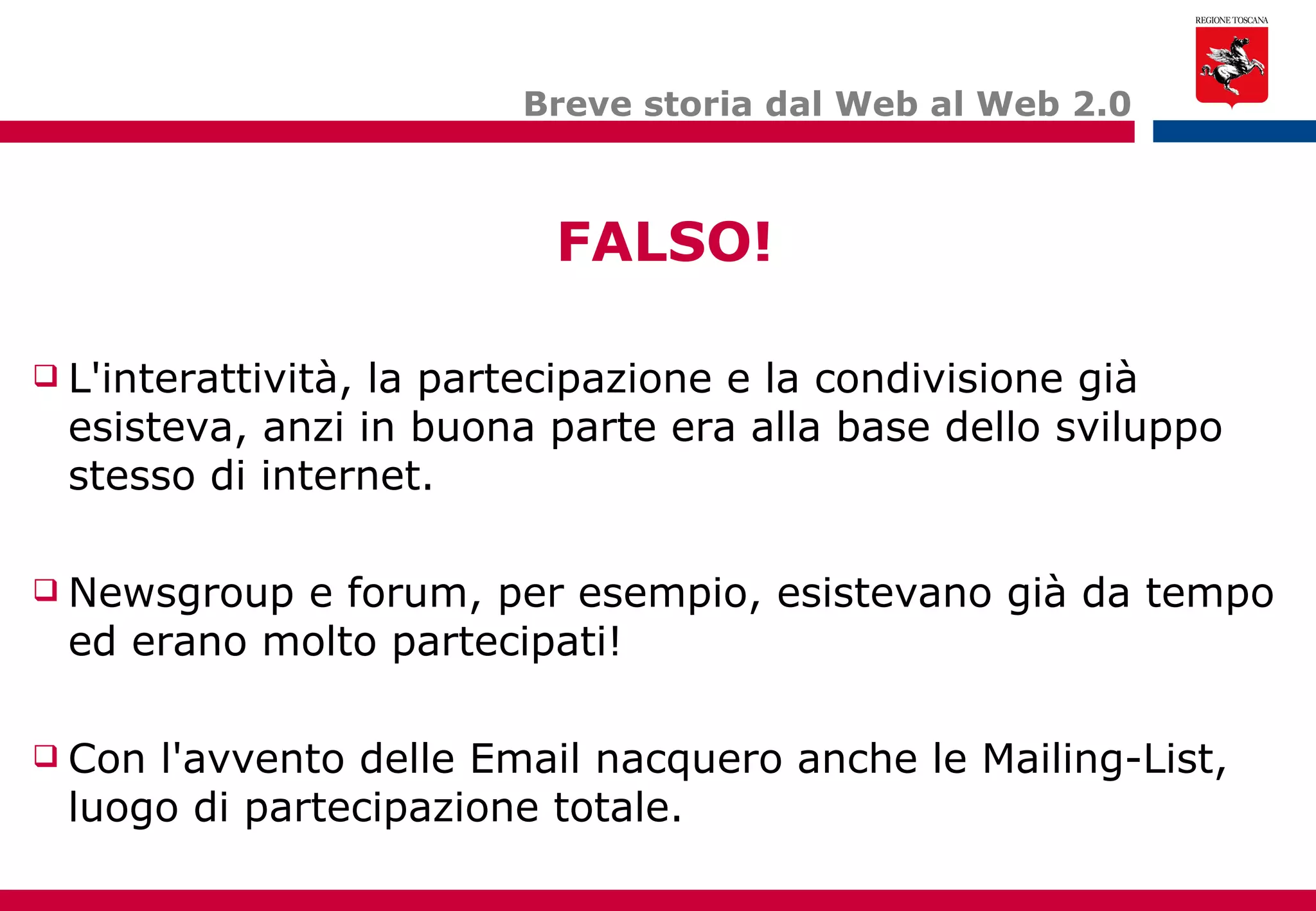 Breve storia dal Web al Web 2.0 L'interattività, la partecipazione e la condivisione già esisteva, anzi in buona parte era alla base dello sviluppo stesso di internet. Newsgroup e forum, per esempio, esistevano già da tempo ed erano molto partecipati! Con l'avvento delle Email nacquero anche le Mailing-List, luogo di partecipazione totale. FALSO! 