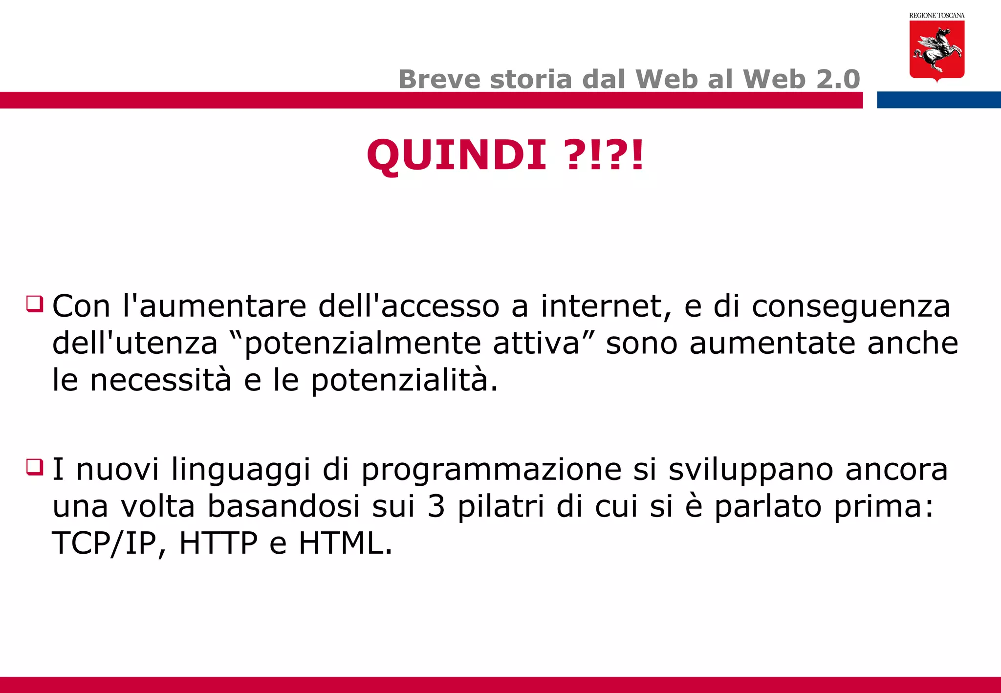 Breve storia dal Web al Web 2.0 Con l'aumentare dell'accesso a internet, e di conseguenza dell'utenza “potenzialmente attiva” sono aumentate anche le necessità e le potenzialità. I nuovi linguaggi di programmazione si sviluppano ancora una volta basandosi sui 3 pilatri di cui si è parlato prima: TCP/IP, HTTP e HTML. QUINDI ?!?! 