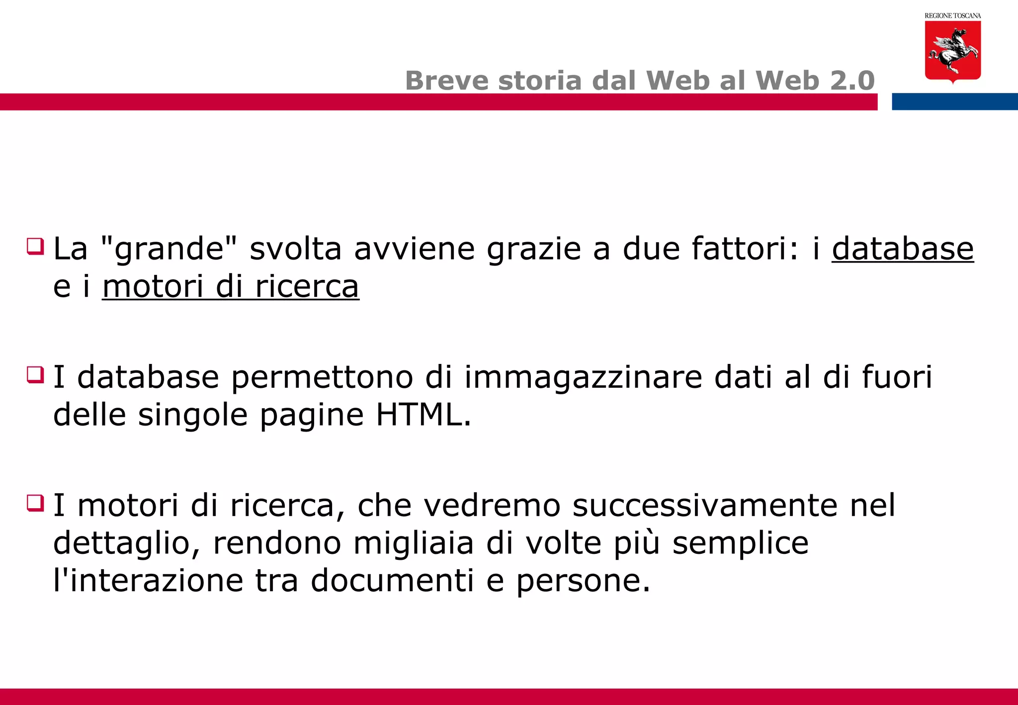 Breve storia dal Web al Web 2.0 La "grande" svolta avviene grazie a due fattori: i  database  e i  motori di ricerca I database permettono di immagazzinare dati al di fuori delle singole pagine HTML. I motori di ricerca, che vedremo successivamente nel dettaglio, rendono migliaia di volte più semplice l'interazione tra documenti e persone. 