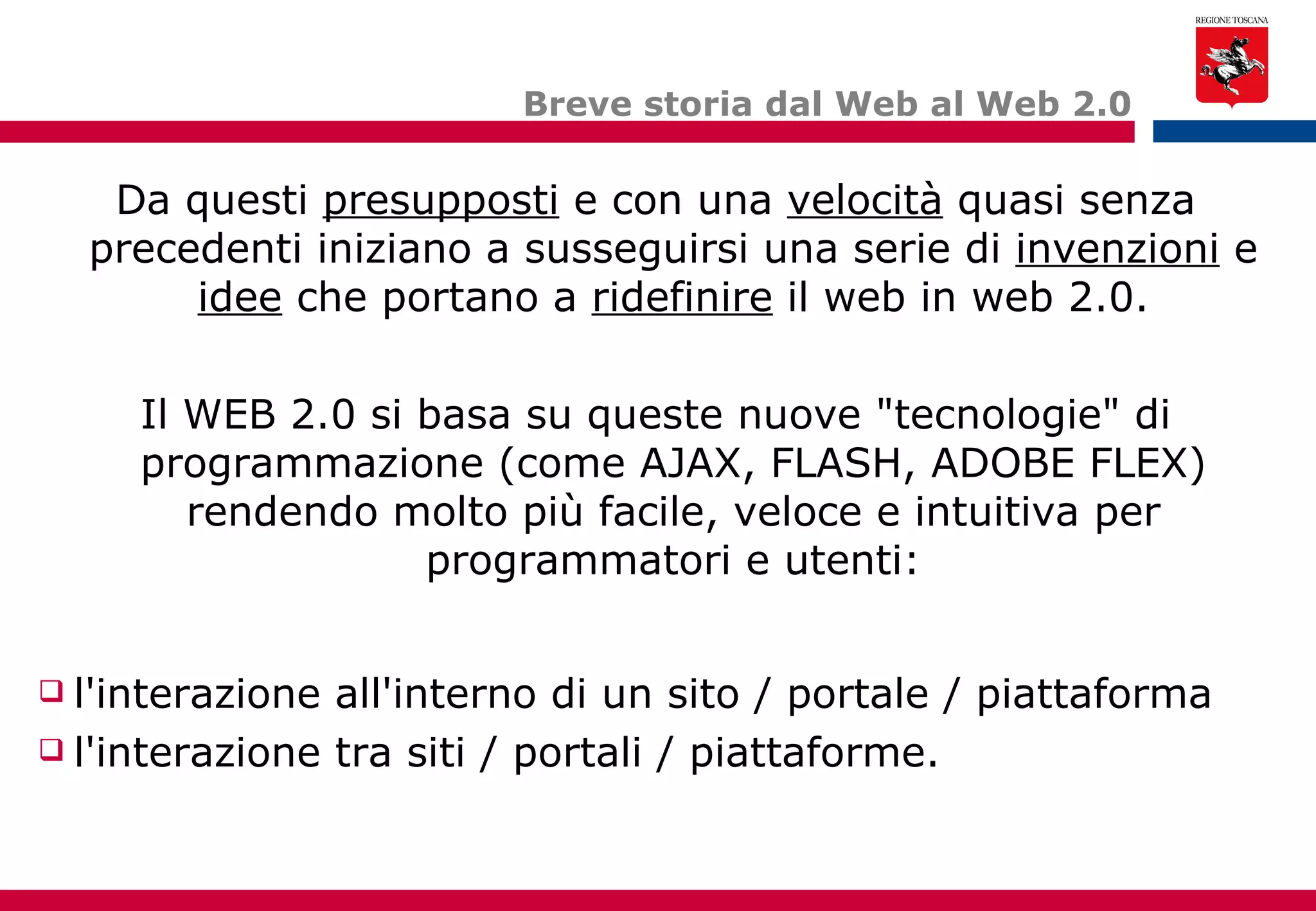 Breve storia dal Web al Web 2.0 Da questi  presupposti  e con una  velocità  quasi senza precedenti iniziano a susseguirsi una serie di  invenzioni  e  idee  che portano a  ridefinire  il web in web 2.0. Il WEB 2.0 si basa su queste nuove "tecnologie" di programmazione (come AJAX, FLASH, ADOBE FLEX) rendendo molto più facile, veloce e intuitiva per programmatori e utenti: l'interazione all'interno di un sito / portale / piattaforma l'interazione tra siti / portali / piattaforme. 