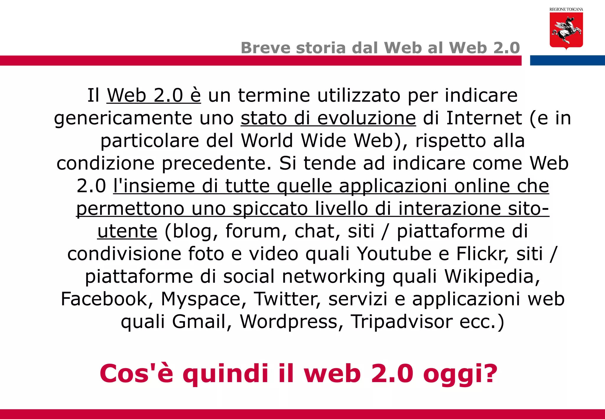 Il  Web 2.0 è  un termine utilizzato per indicare genericamente uno  stato di evoluzione  di Internet (e in particolare del World Wide Web), rispetto alla condizione precedente. Si tende ad indicare come Web 2.0  l'insieme di tutte quelle applicazioni online che permettono uno spiccato livello di interazione sito-utente  (blog, forum, chat, siti / piattaforme di condivisione foto e video quali Youtube e Flickr, siti / piattaforme di social networking quali Wikipedia, Facebook, Myspace, Twitter, servizi e applicazioni web quali Gmail, Wordpress, Tripadvisor ecc.) Breve storia dal Web al Web 2.0 Cos'è quindi il web 2.0 oggi? 