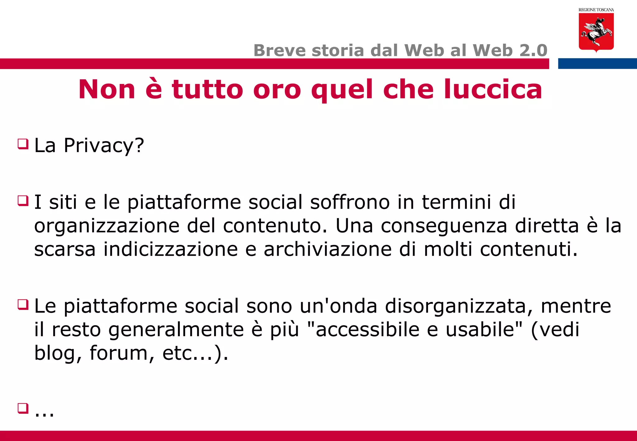 Breve storia dal Web al Web 2.0 Non è tutto oro quel che luccica La Privacy? I siti e le piattaforme social soffrono in termini di organizzazione del contenuto. Una conseguenza diretta è la scarsa indicizzazione e archiviazione di molti contenuti. Le piattaforme social sono un'onda disorganizzata, mentre il resto generalmente è più "accessibile e usabile" (vedi blog, forum, etc...). ... 