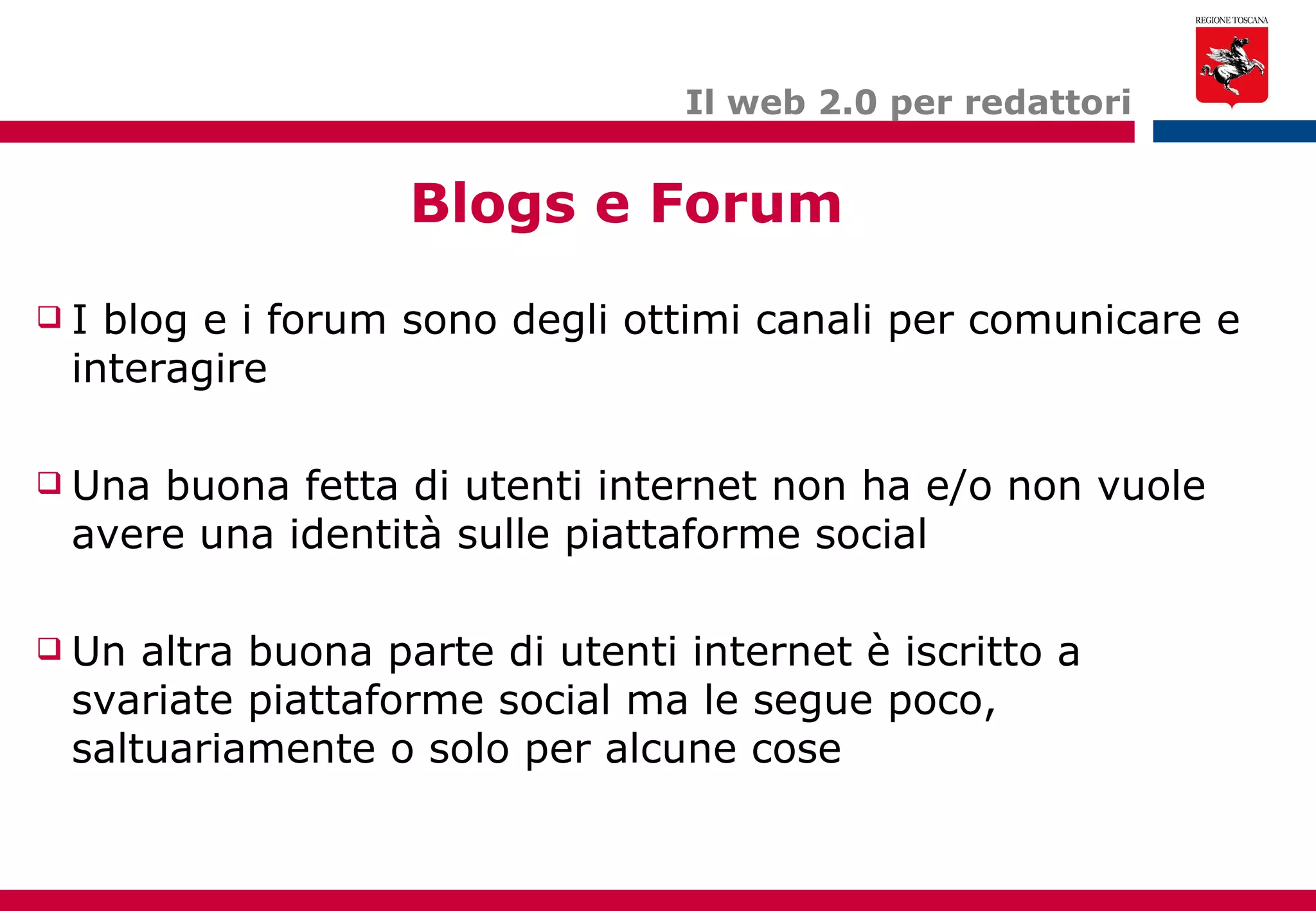 Blogs e Forum Il web 2.0 per redattori I blog e i forum sono degli ottimi canali per comunicare e interagire Una buona fetta di utenti internet non ha e/o non vuole avere una identità sulle piattaforme social Un altra buona parte di utenti internet è iscritto a svariate piattaforme social ma le segue poco, saltuariamente o solo per alcune cose 