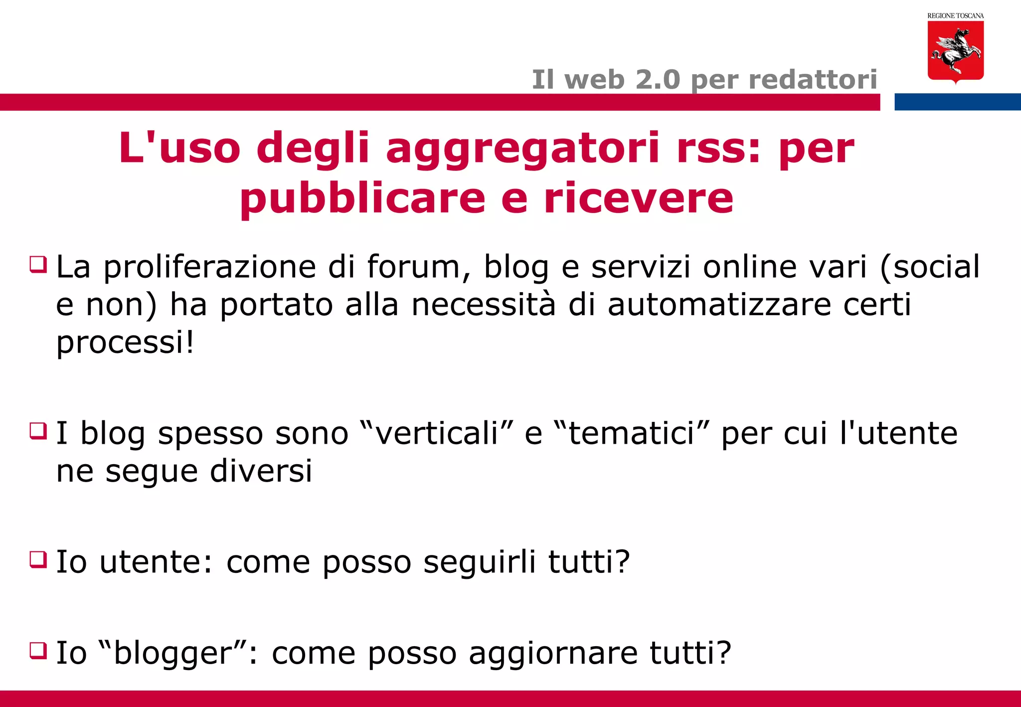 L'uso degli aggregatori rss: per pubblicare e ricevere Il web 2.0 per redattori La proliferazione di forum, blog e servizi online vari (social e non) ha portato alla necessità di automatizzare certi processi! I blog spesso sono “verticali” e “tematici” per cui l'utente ne segue diversi Io utente: come posso seguirli tutti? Io “blogger”: come posso aggiornare tutti? 