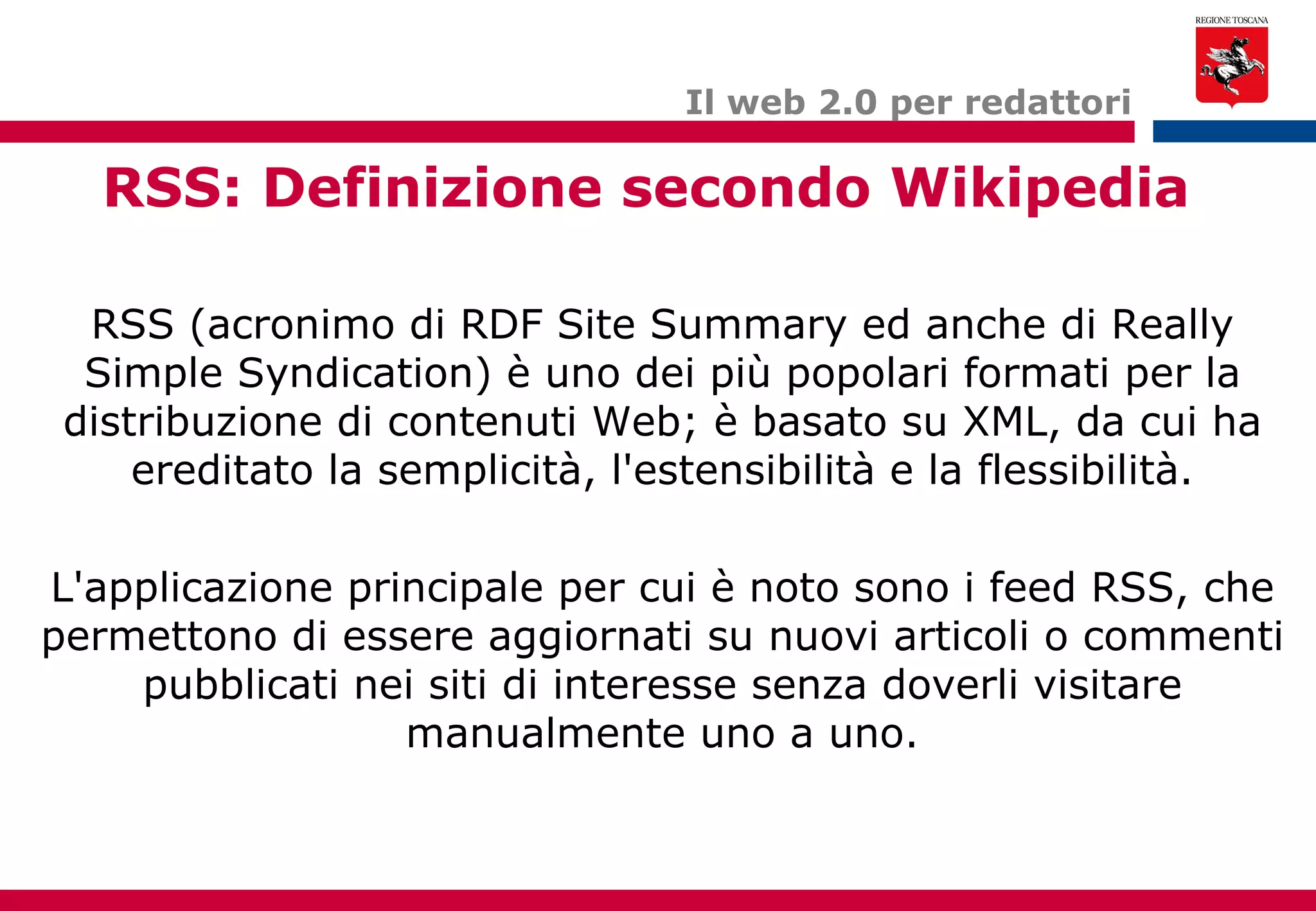 Il web 2.0 per redattori RSS: Definizione secondo Wikipedia RSS (acronimo di RDF Site Summary ed anche di Really Simple Syndication) è uno dei più popolari formati per la distribuzione di contenuti Web; è basato su XML, da cui ha ereditato la semplicità, l'estensibilità e la flessibilità. L'applicazione principale per cui è noto sono i feed RSS, che permettono di essere aggiornati su nuovi articoli o commenti pubblicati nei siti di interesse senza doverli visitare manualmente uno a uno. 