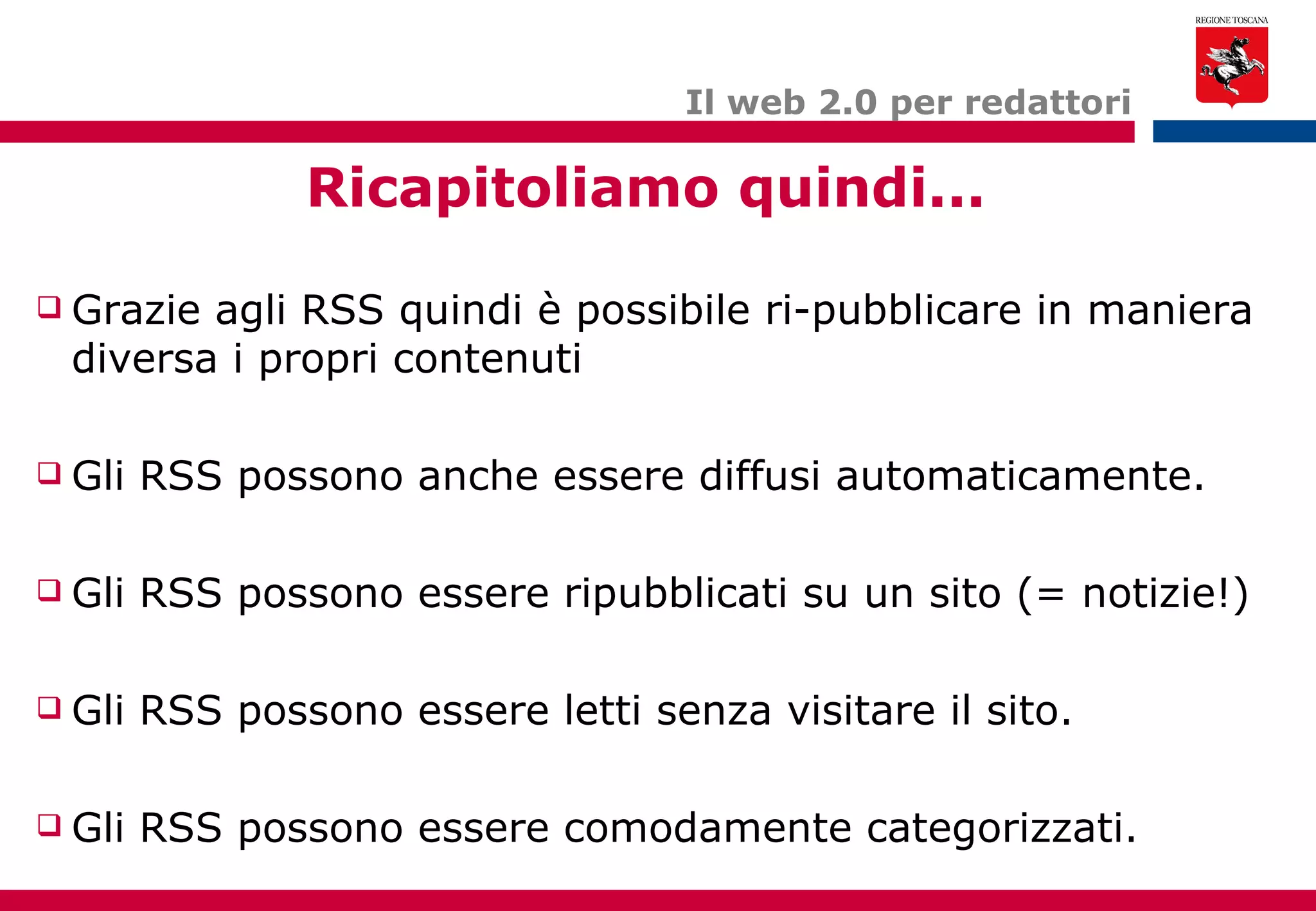 Il web 2.0 per redattori Ricapitoliamo quindi... Grazie agli RSS quindi è possibile ri-pubblicare in maniera diversa i propri contenuti Gli RSS possono anche essere diffusi automaticamente. Gli RSS possono essere ripubblicati su un sito (= notizie!) Gli RSS possono essere letti senza visitare il sito. Gli RSS possono essere comodamente categorizzati. 