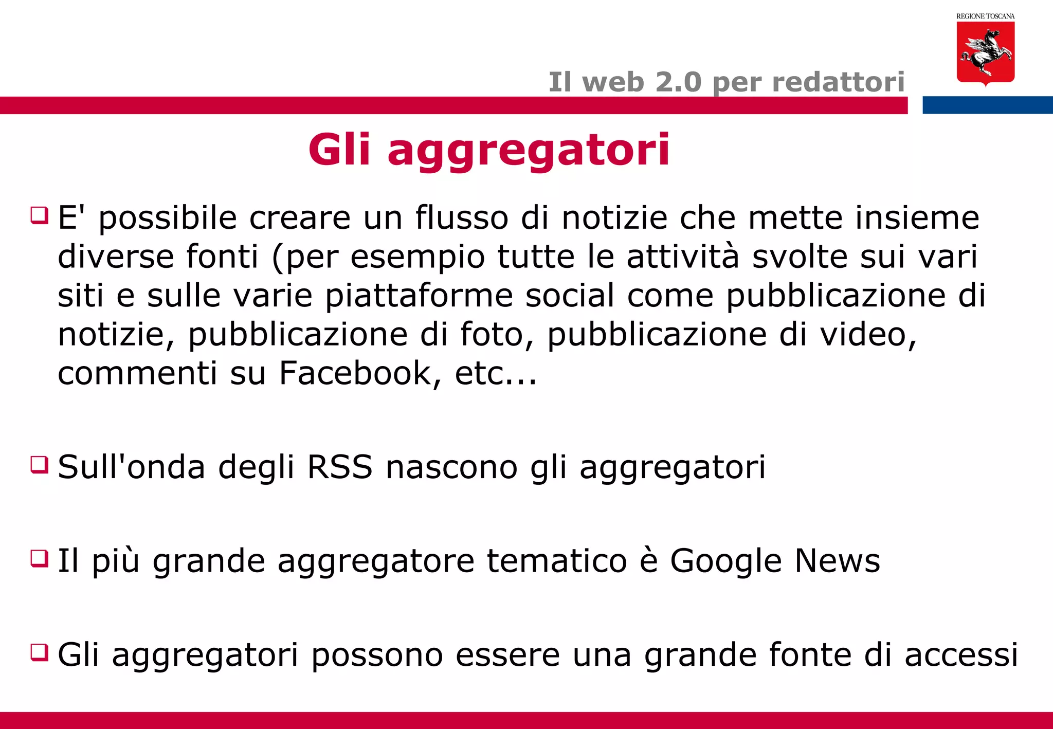Il web 2.0 per redattori Gli aggregatori E' possibile creare un flusso di notizie che mette insieme diverse fonti (per esempio tutte le attività svolte sui vari siti e sulle varie piattaforme social come pubblicazione di notizie, pubblicazione di foto, pubblicazione di video, commenti su Facebook, etc... Sull'onda degli RSS nascono gli aggregatori Il più grande aggregatore tematico è Google News Gli aggregatori possono essere una grande fonte di accessi 