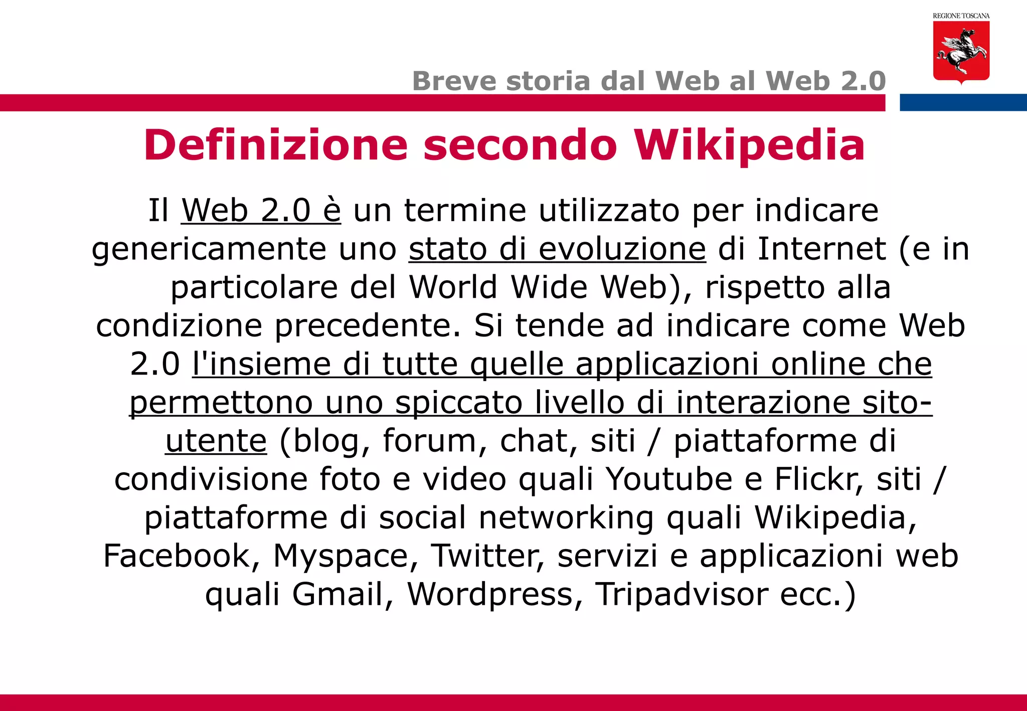 Il  Web 2.0 è  un termine utilizzato per indicare genericamente uno  stato di evoluzione  di Internet (e in particolare del World Wide Web), rispetto alla condizione precedente. Si tende ad indicare come Web 2.0  l'insieme di tutte quelle applicazioni online che permettono uno spiccato livello di interazione sito-utente  (blog, forum, chat, siti / piattaforme di condivisione foto e video quali Youtube e Flickr, siti / piattaforme di social networking quali Wikipedia, Facebook, Myspace, Twitter, servizi e applicazioni web quali Gmail, Wordpress, Tripadvisor ecc.) Breve storia dal Web al Web 2.0 Definizione secondo Wikipedia 