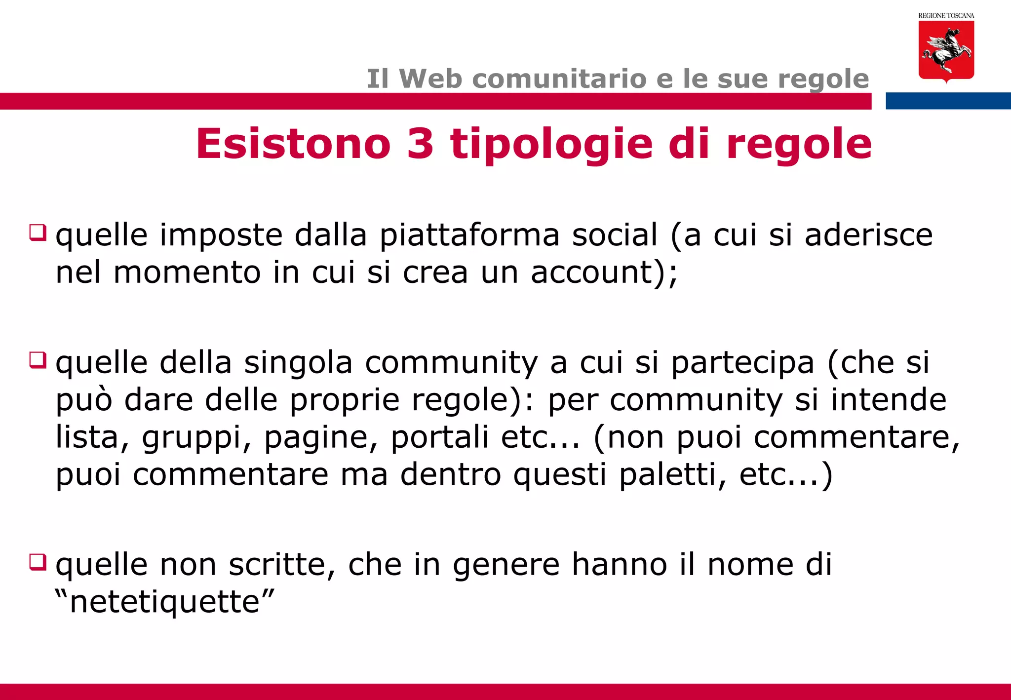 Il Web comunitario e le sue regole Esistono 3 tipologie di regole quelle imposte dalla piattaforma social (a cui si aderisce nel momento in cui si crea un account); quelle della singola community a cui si partecipa (che si può dare delle proprie regole): per community si intende lista, gruppi, pagine, portali etc... (non puoi commentare, puoi commentare ma dentro questi paletti, etc...) quelle non scritte, che in genere hanno il nome di “netetiquette” 