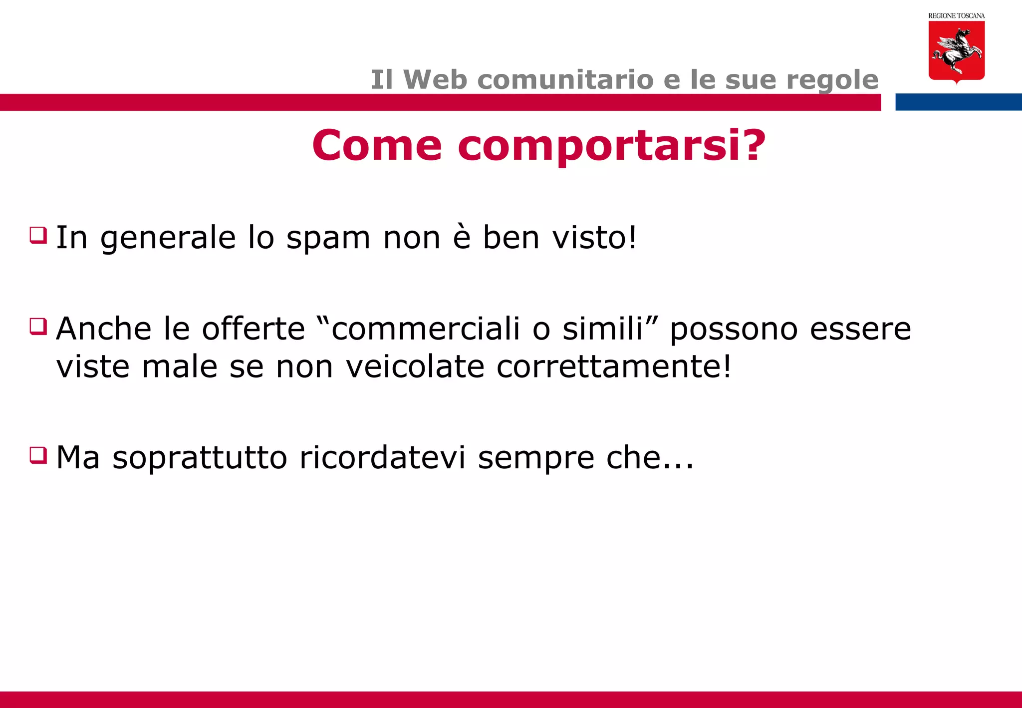 Il Web comunitario e le sue regole Come comportarsi? In generale lo spam non è ben visto! Anche le offerte “commerciali o simili” possono essere viste male se non veicolate correttamente! Ma soprattutto ricordatevi sempre che... 