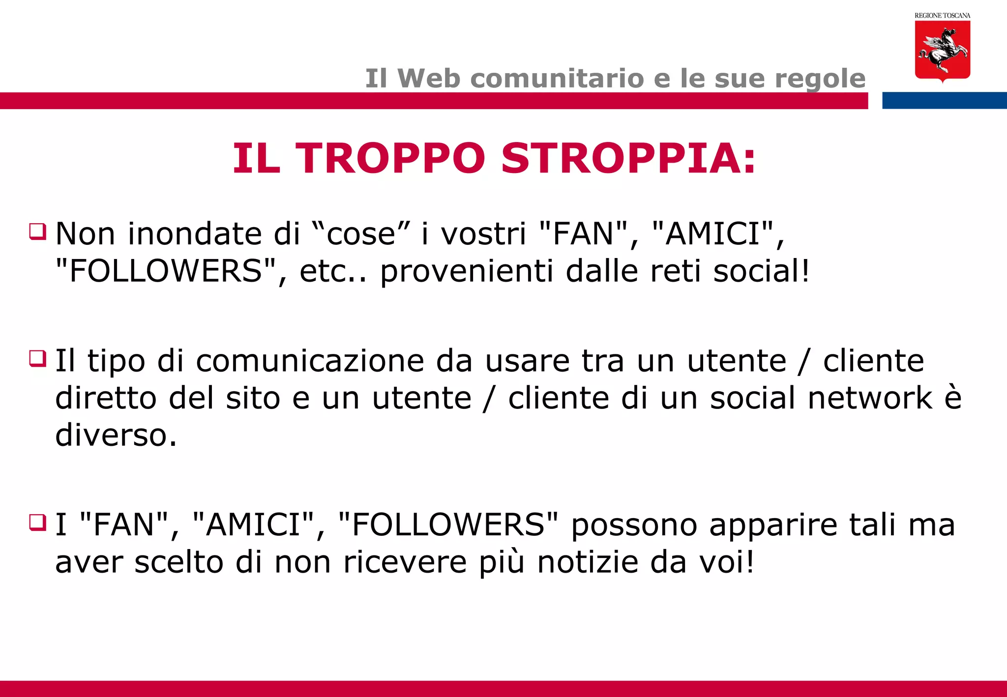 Il Web comunitario e le sue regole Non inondate di “cose” i vostri "FAN", "AMICI", "FOLLOWERS", etc.. provenienti dalle reti social! Il tipo di comunicazione da usare tra un utente / cliente diretto del sito e un utente / cliente di un social network è diverso. I "FAN", "AMICI", "FOLLOWERS" possono apparire tali ma aver scelto di non ricevere più notizie da voi! IL TROPPO STROPPIA: 