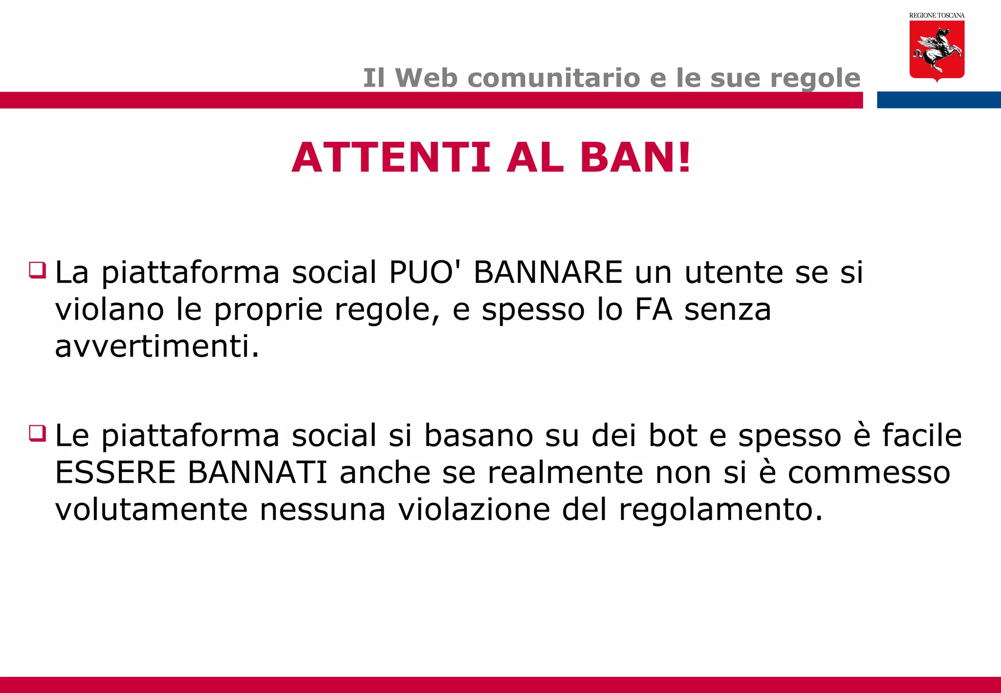 Il Web comunitario e le sue regole La piattaforma social PUO' BANNARE un utente se si violano le proprie regole, e spesso lo FA senza avvertimenti. Le piattaforma social si basano su dei bot e spesso è facile ESSERE BANNATI anche se realmente non si è commesso volutamente nessuna violazione del regolamento. ATTENTI AL BAN! 
