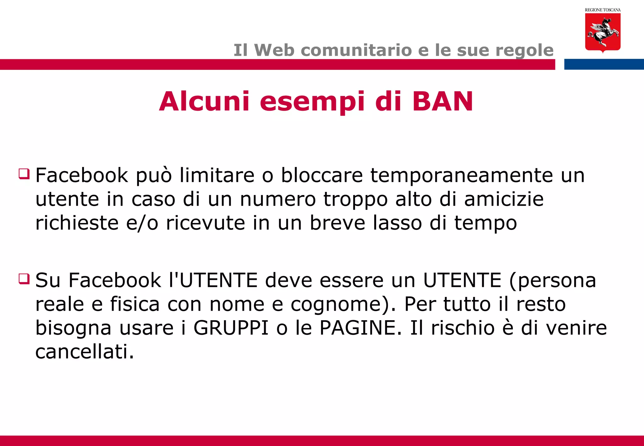 Il Web comunitario e le sue regole Facebook può limitare o bloccare temporaneamente un utente in caso di un numero troppo alto di amicizie richieste e/o ricevute in un breve lasso di tempo Su Facebook l'UTENTE deve essere un UTENTE (persona reale e fisica con nome e cognome). Per tutto il resto bisogna usare i GRUPPI o le PAGINE. Il rischio è di venire cancellati. Alcuni esempi di BAN 
