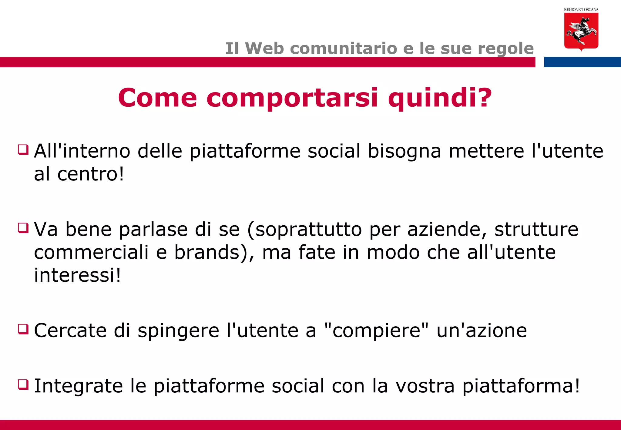 Il Web comunitario e le sue regole All'interno delle piattaforme social bisogna mettere l'utente al centro!  Va bene parlase di se (soprattutto per aziende, strutture commerciali e brands), ma fate in modo che all'utente interessi! Cercate di spingere l'utente a "compiere" un'azione Integrate le piattaforme social con la vostra piattaforma! Come comportarsi quindi? 
