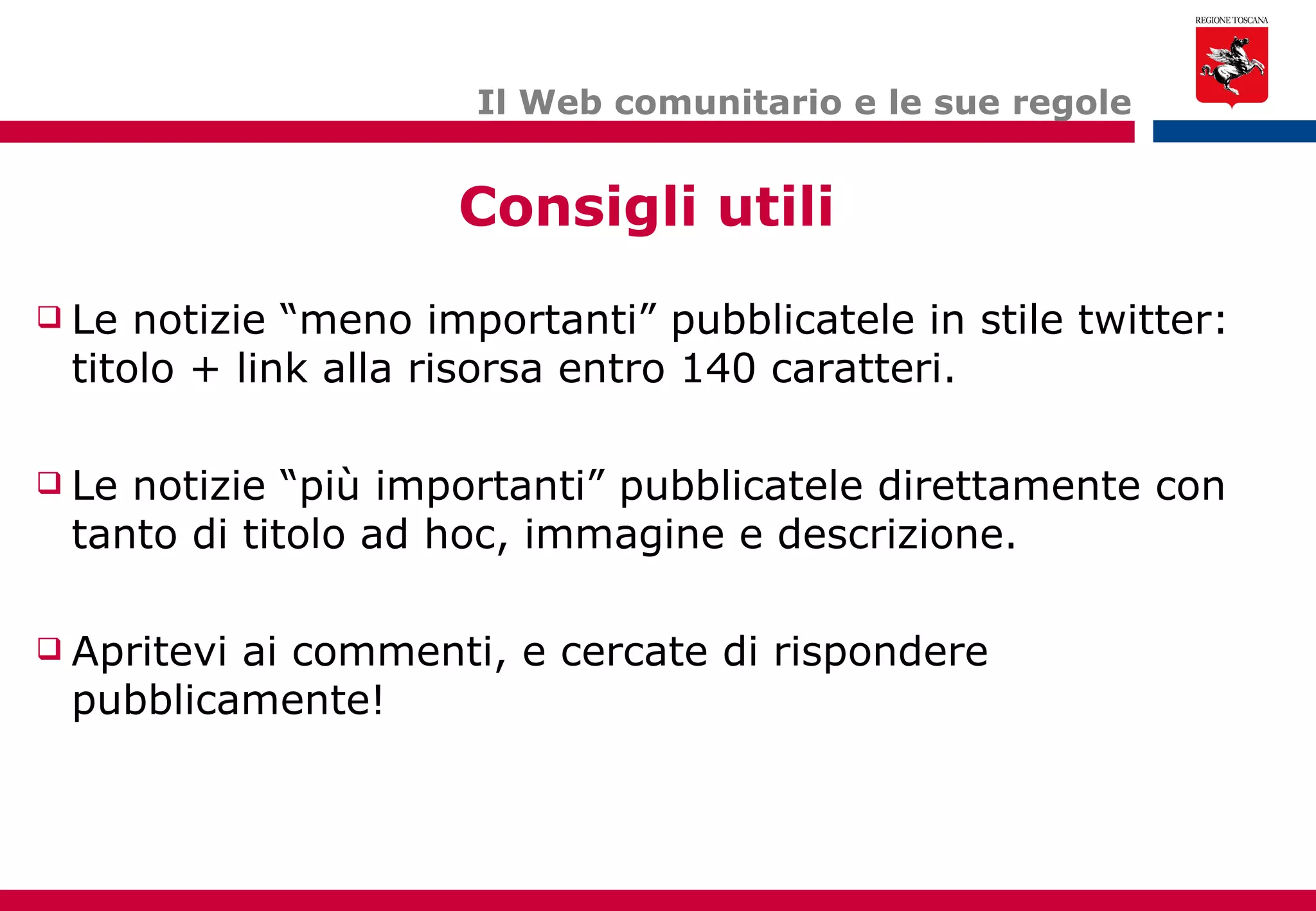 Il Web comunitario e le sue regole Le notizie “meno importanti” pubblicatele in stile twitter: titolo + link alla risorsa entro 140 caratteri. Le notizie “più importanti” pubblicatele direttamente con tanto di titolo ad hoc, immagine e descrizione. Apritevi ai commenti, e cercate di rispondere pubblicamente! Consigli utili 