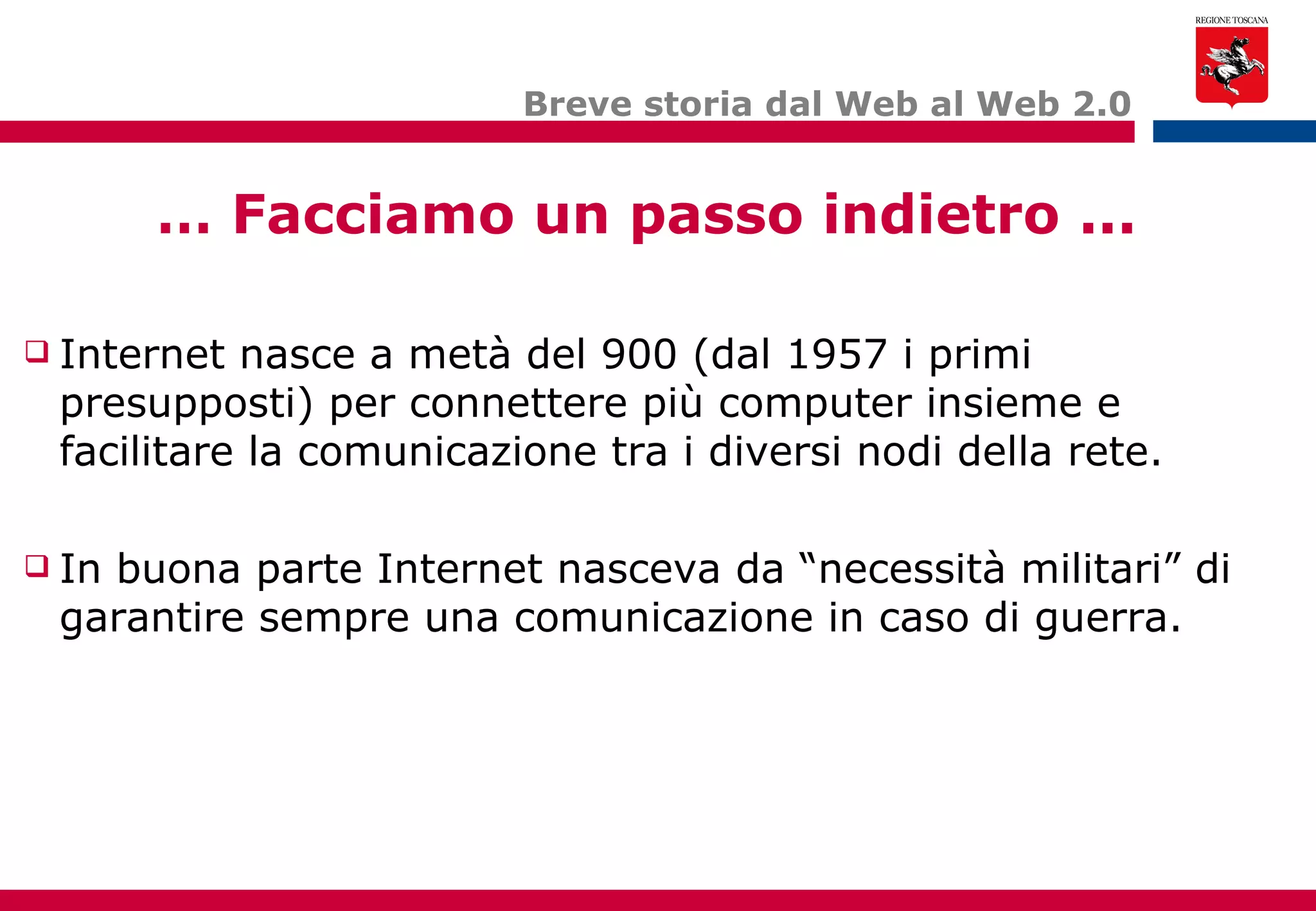 Breve storia dal Web al Web 2.0 …  Facciamo un passo indietro ... Internet nasce a metà del 900 (dal 1957 i primi presupposti) per connettere più computer insieme e facilitare la comunicazione tra i diversi nodi della rete. In buona parte Internet nasceva da “necessità militari” di garantire sempre una comunicazione in caso di guerra. 