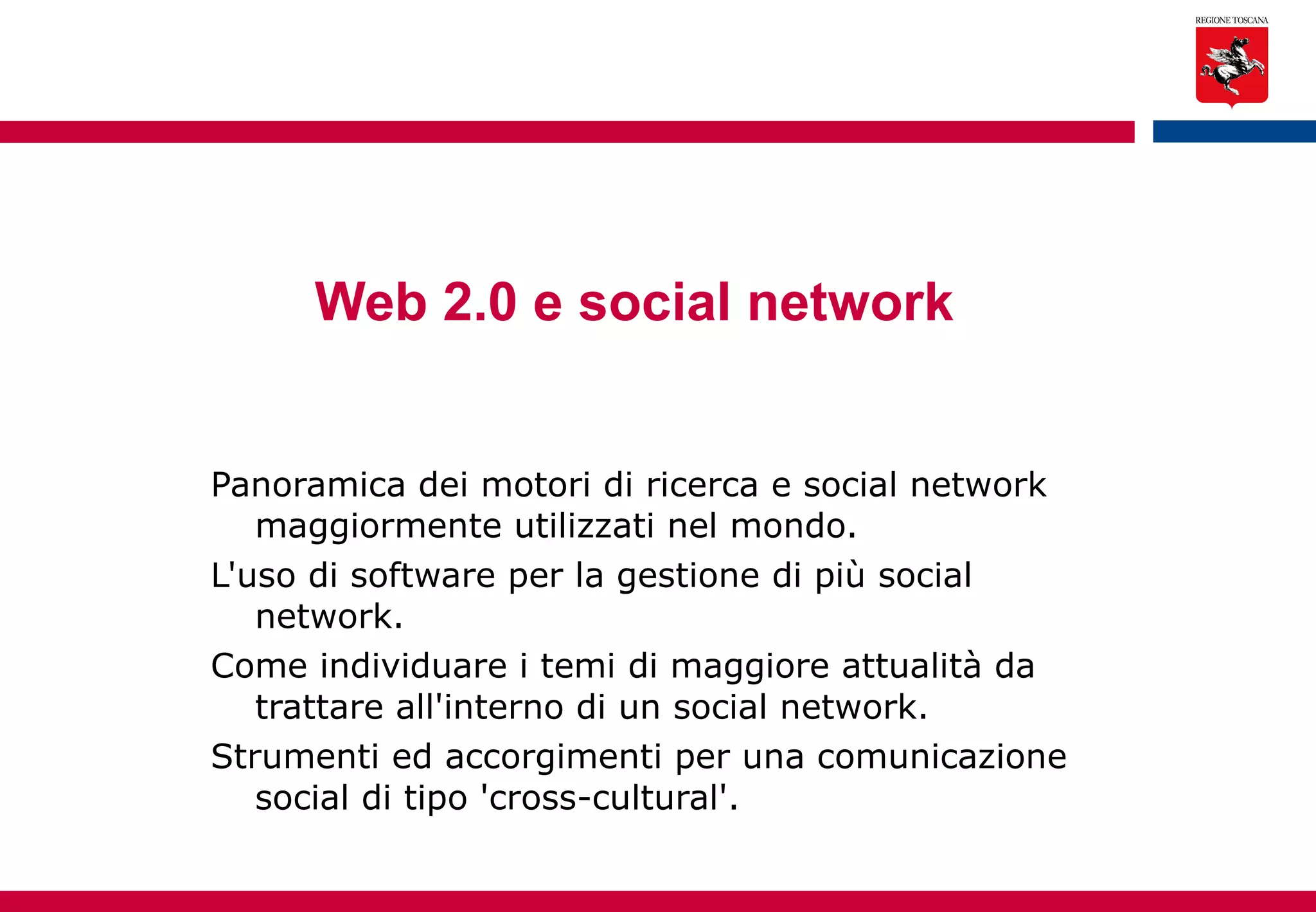 Web 2.0 e social network   Panoramica dei motori di ricerca e social network maggiormente utilizzati nel mondo.  L'uso di software per la gestione di più social network. Come individuare i temi di maggiore attualità da trattare all'interno di un social network. Strumenti ed accorgimenti per una comunicazione social di tipo 'cross-cultural'. 