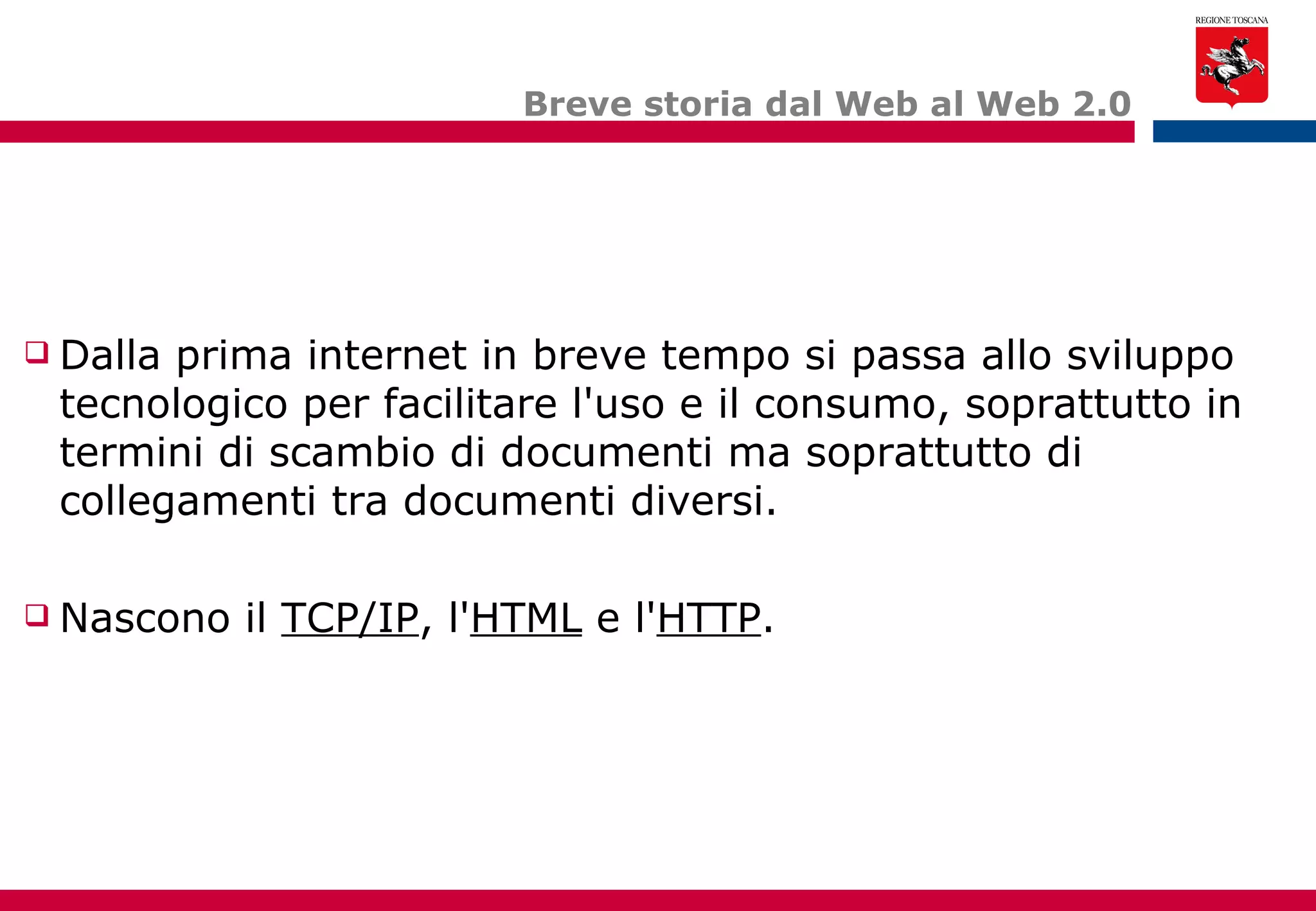 Breve storia dal Web al Web 2.0 Dalla prima internet in breve tempo si passa allo sviluppo tecnologico per facilitare l'uso e il consumo, soprattutto in termini di scambio di documenti ma soprattutto di collegamenti tra documenti diversi. Nascono il  TCP/IP , l' HTML  e l' HTTP . 