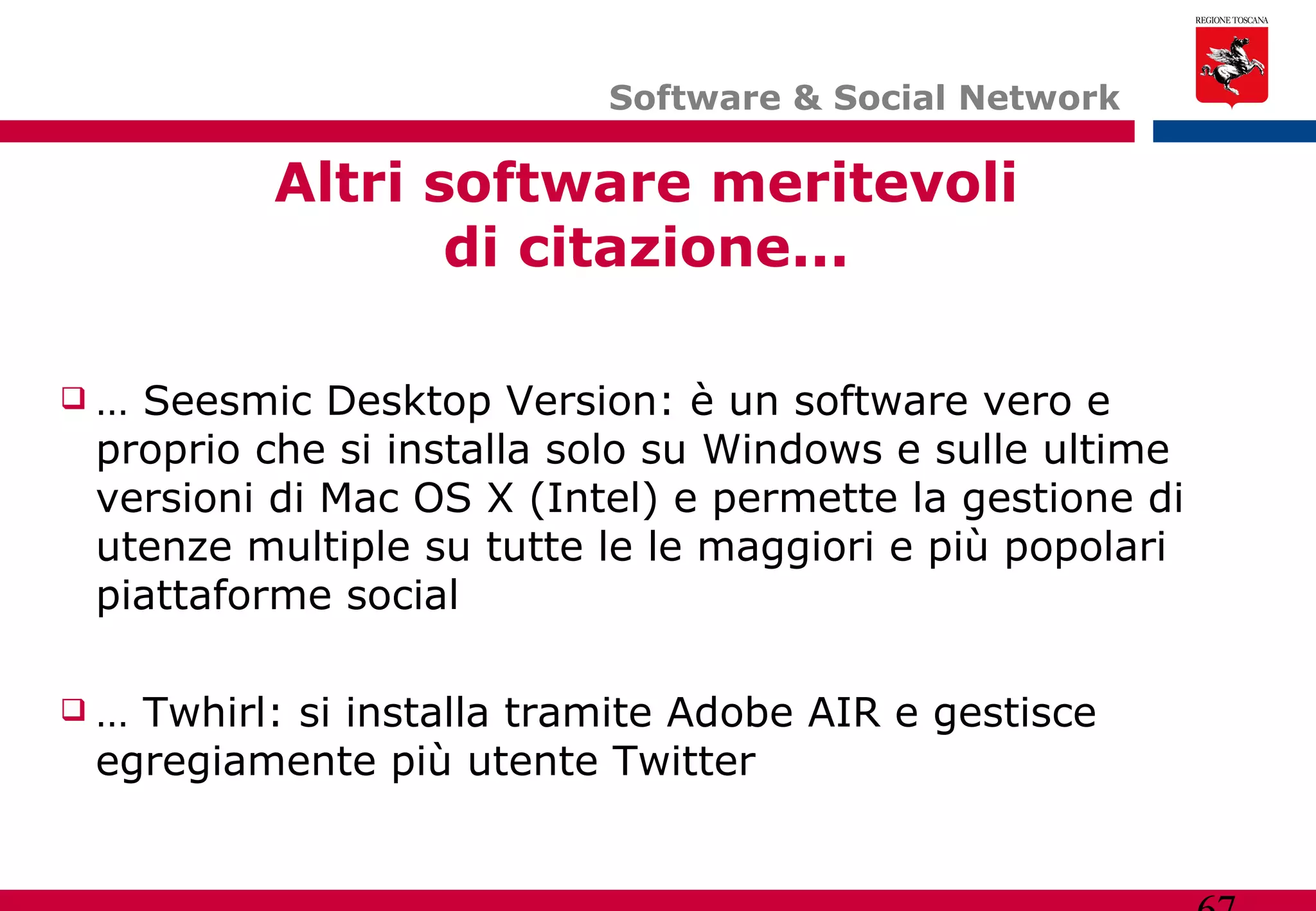 Software & Social Network  Altri software meritevoli di citazione... …  Seesmic Desktop Version: è un software vero e proprio che si installa solo su Windows e sulle ultime versioni di Mac OS X (Intel) e permette la gestione di utenze multiple su tutte le le maggiori e più popolari piattaforme social …  Twhirl: si installa tramite Adobe AIR e gestisce egregiamente più utente Twitter  
