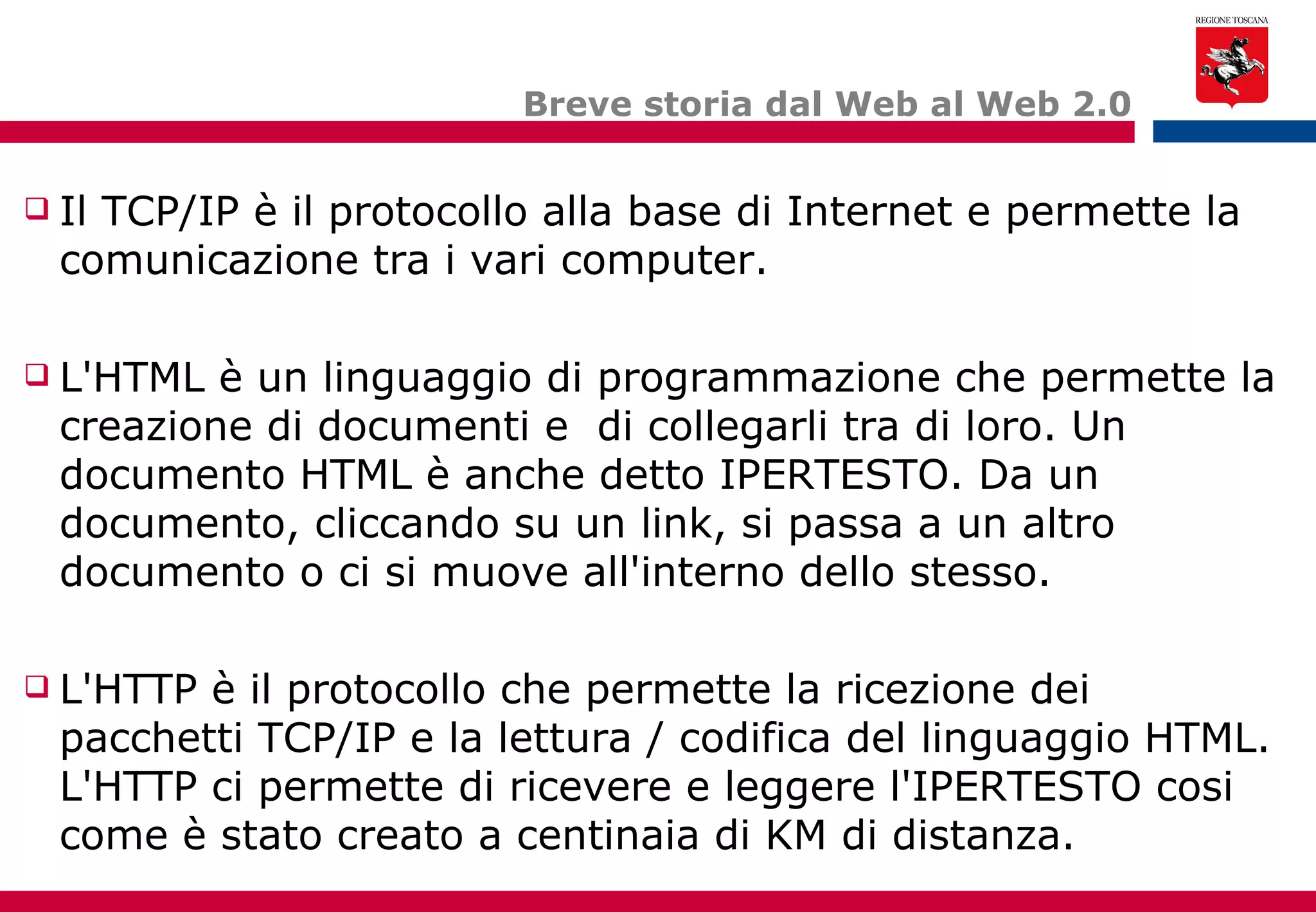 Breve storia dal Web al Web 2.0 Il TCP/IP è il protocollo alla base di Internet e permette la comunicazione tra i vari computer. L'HTML è un linguaggio di programmazione che permette la creazione di documenti e  di collegarli tra di loro. Un documento HTML è anche detto IPERTESTO. Da un documento, cliccando su un link, si passa a un altro documento o ci si muove all'interno dello stesso. L'HTTP è il protocollo che permette la ricezione dei pacchetti TCP/IP e la lettura / codifica del linguaggio HTML. L'HTTP ci permette di ricevere e leggere l'IPERTESTO cosi come è stato creato a centinaia di KM di distanza. 