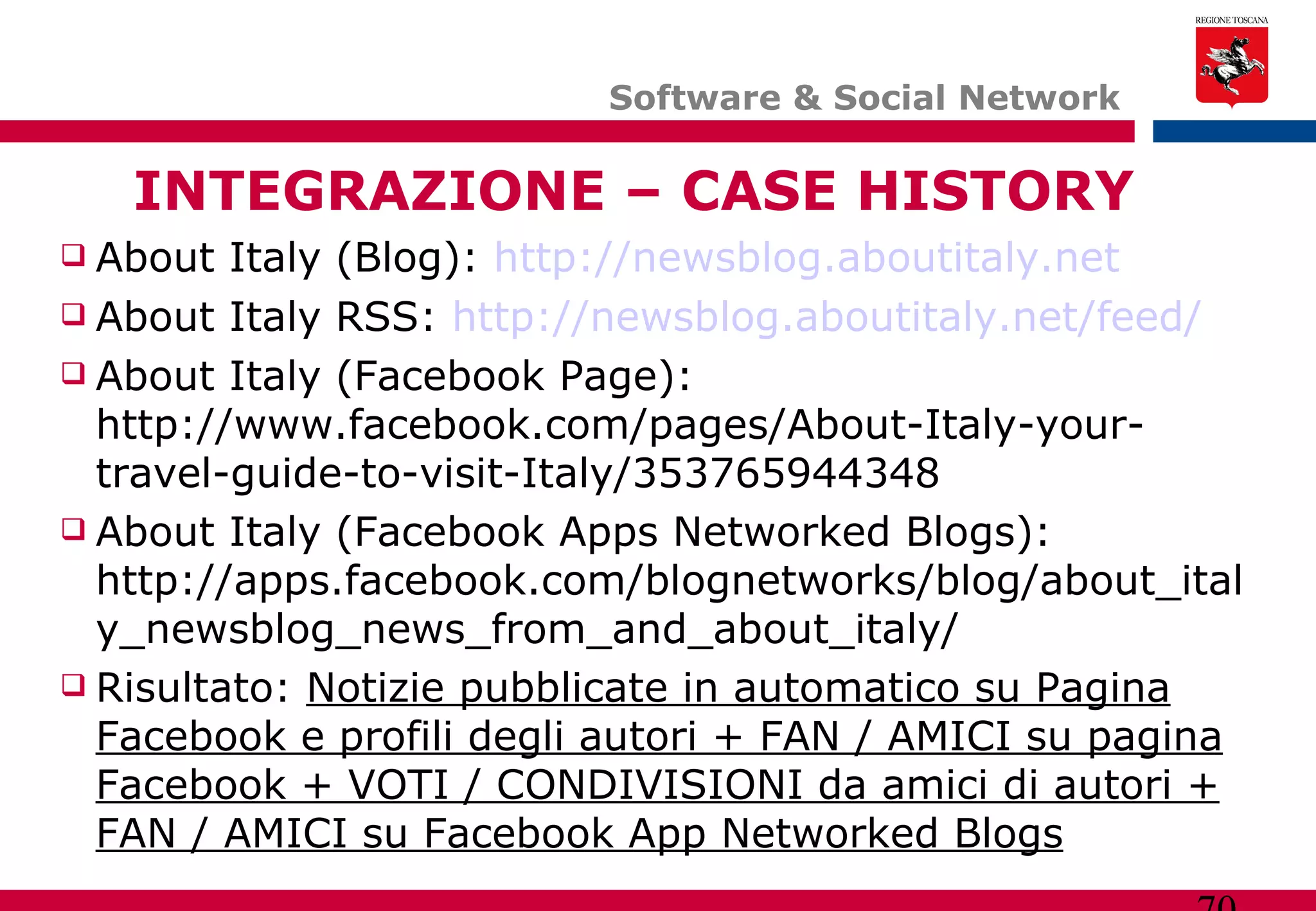 Software & Social Network  INTEGRAZIONE – CASE HISTORY About Italy (Blog):  http://newsblog.aboutitaly.net About Italy RSS:  http://newsblog.aboutitaly.net/feed/ About Italy (Facebook Page): http://www.facebook.com/pages/About-Italy-your-travel-guide-to-visit-Italy/353765944348  About Italy (Facebook Apps Networked Blogs): http://apps.facebook.com/blognetworks/blog/about_italy_newsblog_news_from_and_about_italy/  Risultato:  Notizie pubblicate in automatico su Pagina Facebook e profili degli autori + FAN / AMICI su pagina Facebook + VOTI / CONDIVISIONI da amici di autori + FAN / AMICI su Facebook App Networked Blogs 