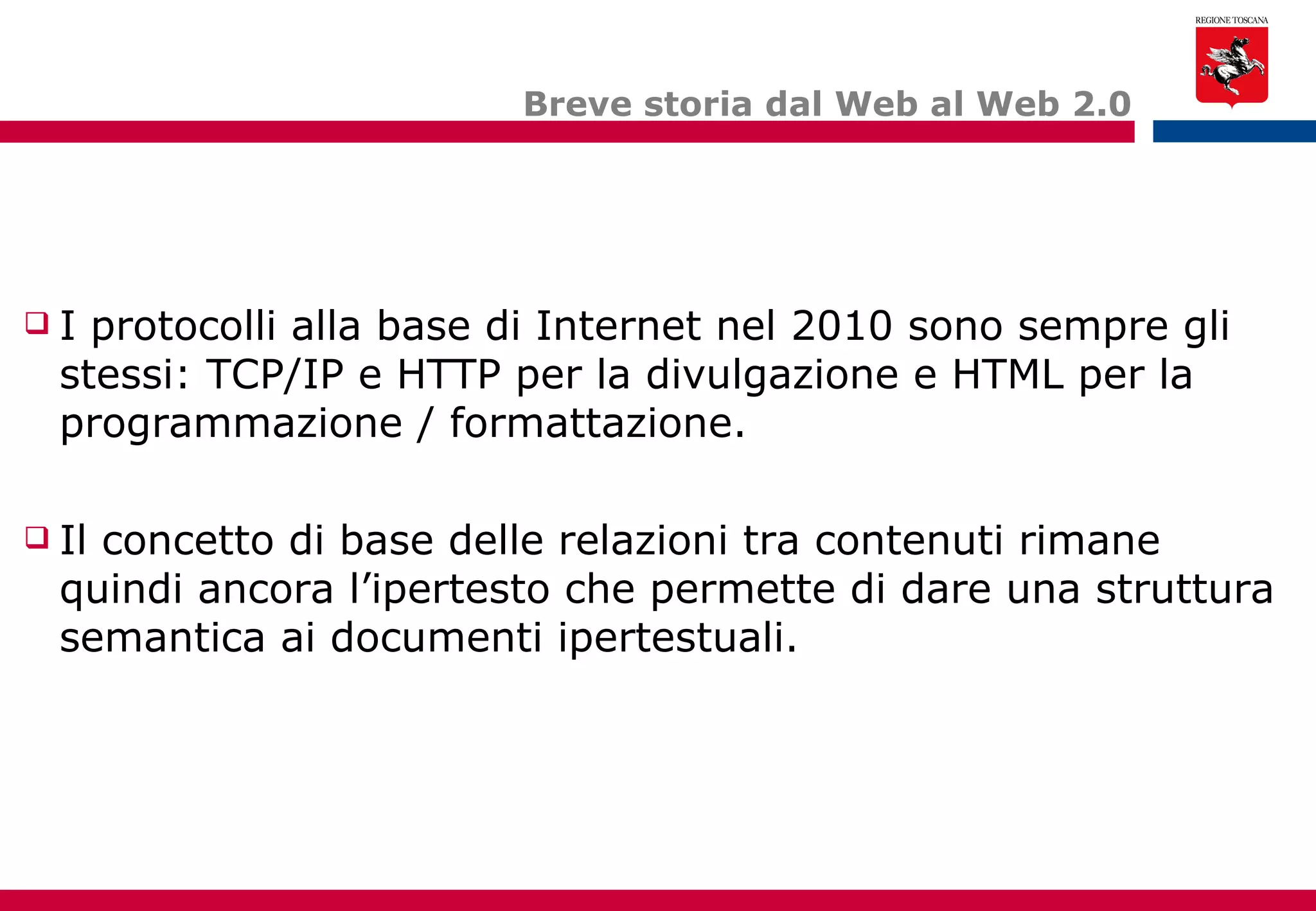 Breve storia dal Web al Web 2.0 I protocolli alla base di Internet nel 2010 sono sempre gli stessi: TCP/IP e HTTP per la divulgazione e HTML per la programmazione / formattazione. Il concetto di base delle relazioni tra contenuti rimane quindi ancora l’ipertesto che permette di dare una struttura semantica ai documenti ipertestuali. 