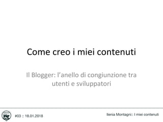 Come creo i miei contenuti
Ilenia Montagni:: I miei contenuti
Il Blogger: l’anello di congiunzione tra
utenti e sviluppatori
#03 :: 18.01.2018
 