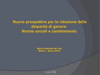 Nuove prospettive per la riduzione della
         disparità di genere:
    Norme sociali e cambiamento



             Maria Gabriella De Vita
              Milano – Marzo 2012




                                           1
 