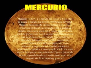 MERCURIO Mercurio (0,4UA) è il pianeta più vicino al Sole, oltre ad essere il pianeta più piccolo (0,055masse terrestri). Mercurio non possiede satelliti naturali e le sue sole formazioni geologiche conosciute, oltre ai crateri da impatto, sono creste sporgenti o rupes, probabilmente prodotte durante una fase di contrazione avvenuta nella sua storia primordialeIl pianeta è sprovvisto di atmosfera, fatta eccezione per esili tracce di gas probabilmente frutto dell'interazione del vento solarecon la superficie del pianetaIl suo nucleo relativamente grande e il suo mantello sottile non sono ancora stati spiegati adeguatamente: l'ipotesi principale riporta la possibilità che gli strati esterni siano stati strappati via da un impatto gigantesco. 