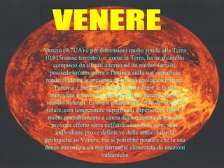 VENERE Venere (0,7UA) è per dimensioni molto simile alla Terra (0,815masse terrestri), e, come la Terra, ha un mantello composto da silicati attorno ad un nucleo ferroso, possiede un'atmosfera e l'attività sulla sua superficie rende evidente la presenza di attività geologica interna. Tuttavia è molto più asciutto della Terra, e la sua atmosfera è novanta volte più densa. Venere non ha satelliti naturali. Esso è il pianeta più caldo del sistema solare, con temperature superficiali superiori ai 400°C, molto probabilmente a causa della quantità di gas che provoca effetto serra nell'atmosfera.Non sono state individuate prove definitive delle attuali attività geologiche su Venere, ma si potrebbe pensare che la sua densa atmosfera sia regolarmente alimentata da eruzioni vulcaniche 