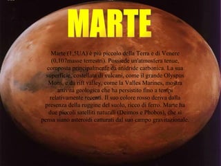 MARTE Marte (1,5UA) è più piccolo della Terra e di Venere (0,107masse terrestri). Possiede un'atmosfera tenue, composta principalmente da anidride carbonica. La sua superficie, costellata di vulcani, come il grande Olyspus Mons, e da rift valley, come la Valles Marines, mostra attività geologica che ha persistito fino a tempi relativamente recenti. Il suo colore rosso deriva dalla presenza della ruggine del suolo, ricco di ferro. Marte ha due piccoli satelliti naturali (Deimos e Phobos), che si pensa siano asteroidi catturati dal suo campo gravitazionale. 