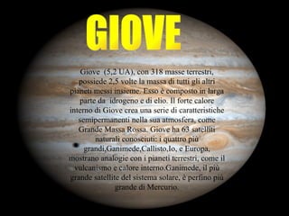 GIOVE Giove  (5,2 UA), con 318 masse terrestri, possiede 2,5 volte la massa di tutti gli altri pianeti messi insieme. Esso è composto in larga parte da  idrogeno e di elio. Il forte calore interno di Giove crea una serie di caratteristiche semipermanenti nella sua atmosfera, come Grande Massa Rossa. Giove ha 63 satelliti naturali conosciuti: i quattro più grandi,Ganimede,Callisto,Io, e Europa, mostrano analogie con i pianeti terrestri, come il vulcanismo e calore interno.Ganimede, il più grande satellite del sistema solare, è perfino più grande di Mercurio. 