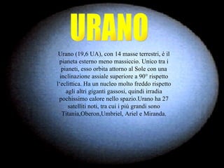 URANO Urano (19,6 UA), con 14 masse terrestri, è il pianeta esterno meno massiccio. Unico tra i pianeti, esso orbita attorno al Sole con una inclinazione assiale superiore a 90° rispetto l‘eclittica. Ha un nucleo molto freddo rispetto agli altri giganti gassosi, quindi irradia pochissimo calore nello spazio.Urano ha 27 satelliti noti, tra cui i più grandi sono Titania,Oberon,Umbriel, Ariel e Miranda. 