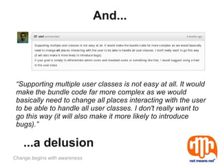 And...




 “Supporting multiple user classes is not easy at all. It would
 make the bundle code far more complex as we would
 basically need to change all places interacting with the user
 to be able to handle all user classes. I don't really want to
 go this way (it will also make it more likely to introduce
 bugs).”

    ...a delusion
Change begins with awareness
 