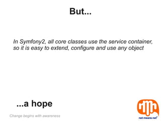 But...


  In Symfony2, all core classes use the service container,
  so it is easy to extend, configure and use any object




   ...a hope
Change begins with awareness
 