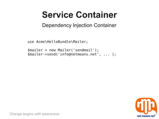 Service Container
                  Dependency Injection Container


          use AcmeHelloBundleMailer;

          $mailer = new Mailer('sendmail');
          $mailer->send('info@netmeans.net', ... );




Change begins with awareness
 