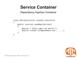 Service Container
                  Dependency Injection Container


          class HelloController extends Controller
          {
              public function sendEmailAction()
              {
                  $mailer = $this->get('my_mailer');
                  $mailer->send('info@netmeans.net', ... );
              }
          }




Change begins with awareness
 