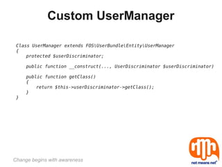 Custom UserManager

 Class UserManager extends FOSUserBundleEntityUserManager
 {
     protected $userDiscriminator;

     public function __construct(..., UserDiscriminator $userDiscriminator)

     public function getClass()
     {
         return $this->userDiscriminator->getClass();
     }
 }




Change begins with awareness
 