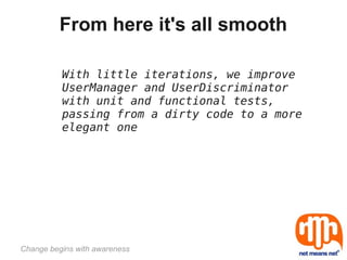 From here it's all smooth

          With little iterations, we improve
          UserManager and UserDiscriminator
          with unit and functional tests,
          passing from a dirty code to a more
          elegant one




Change begins with awareness
 