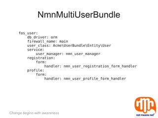NmnMultiUserBundle
     fos_user:
         db_driver: orm
         firewall_name: main
         user_class: AcmeUserBundleEntityUser
         service:
             user_manager: nmn_user_manager
         registration:
             form:
                 handler: nmn_user_registration_form_handler
         profile:
             form:
                 handler: nmn_user_profile_form_handler




Change begins with awareness
 