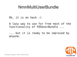 NmnMultiUserBundle

     Ok, it is an hack :)

     A lazy way to use for free most of the
     functionality of FOSUserBundle ...

     ... but it is ready to be improved by
     anyone.




Change begins with awareness
 