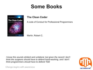 Some Books
                       The Clean Coder
                       A code of Conduct for Professional Programmers




                       Martin, Robert C.




I know this sounds strident and unilateral, but given the record I don't
think the surgeons should have to defend hand-washing, and I don't
think programmers should have to defend TDD

Change begins with awareness
 