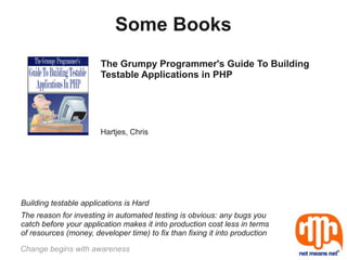 Some Books
                       The Grumpy Programmer's Guide To Building
                       Testable Applications in PHP




                       Hartjes, Chris




Building testable applications is Hard
The reason for investing in automated testing is obvious: any bugs you
catch before your application makes it into production cost less in terms
of resources (money, developer time) to fix than fixing it into production

Change begins with awareness
 
