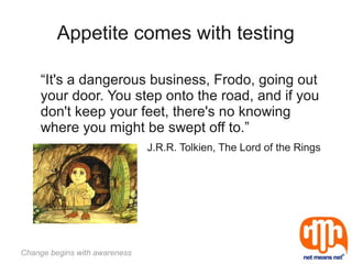 Appetite comes with testing

     “It's a dangerous business, Frodo, going out
     your door. You step onto the road, and if you
     don't keep your feet, there's no knowing
     where you might be swept off to.”
                               J.R.R. Tolkien, The Lord of the Rings




Change begins with awareness
 