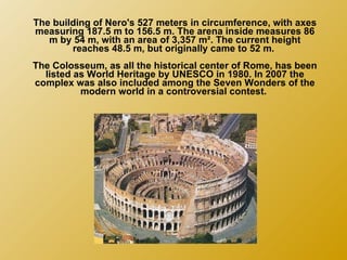 The building of Nero's 527 meters in circumference, with axes measuring 187.5 m to 156.5 m. The arena inside measures 86 m by 54 m, with an area of 3,357 m². The current height reaches 48.5 m, but originally came to 52 m.  The Colosseum, as all the historical center of Rome, has been listed as World Heritage by UNESCO in 1980. In 2007 the complex was also included among the Seven Wonders of the modern world in a controversial contest.  