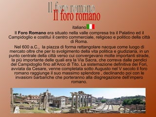 italiano Il  Foro Romano  era situato nella valle compresa tra il Palatino ed il Campidoglio e costituì il centro commerciale, religioso e politico della città di Roma. Nel 600 a.C.,  la piazza di forma rettangolare nacque come luogo di mercato oltre che per lo svolgimento della vita politica e giudiziaria, in un punto centrale della città verso cui convergevano molte importanti strade, la più importante delle quali era la Via Sacra, che correva dalle pendici del Campidoglio fino all‘Arco di Tito. La sistemazione definitiva dei Fori, avviata da Cesare, venne completata sotto Augusto nel V secolo il foro romano raggiunge il suo massimo splendore , declinando poi con le invasioni barbariche che porteranno alla disgregazione dell’impero romano. Il foro romano 