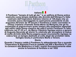 italiano Il Pantheon "tempio di tutti gli dei " è un edificio di Roma antica costruito come tempio dedicato alle divinità dell'Olimpo.Fu fatto costruire dall'imperatore Adriano intorno al 126,dopo che un incendio aveva danneggiato la costruzione precedente di età augustea.All'inizio de VII secolo il Pantheon è stato convertito in chiesa cristiana chiamata Santa Maria ad Martyres,che gli ha consentito di sopravvivere quasi integro alla spoliazioni apportati agli edifici della Roma classica dei papi.Il primo Pantheon fu fatto costruire nel 27-25 a.C. da Marco Vipsanio Agrippa amico e genero di Augusto.Secondo gli storici fu costruito per accogliere le statue di molte divinità della Roma pagana.quasi sicuramente Agrippa ne voleva fare un tempio dedicato al culto degli dei protettori della famiglia Giulia,in particolare Marte e Venere. Storia  Quando L'Impero cadde,il Pantheon fu abbandonato fino a quando l'imperatore di Bisanzio,Foca,lo cedette nel 608 a Bonifacio IV che lo consacrò alla Madonna e a tutti i martiri.Successivamente ebbe anche la funzione di fortilizio e nel 1652 Il Pantheon 