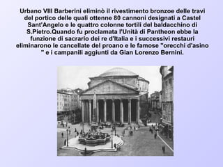 Urbano VIII Barberini eliminò il rivestimento bronzoe delle travi del portico delle quali ottenne 80 cannoni designati a Castel Sant'Angelo e le quattro colonne tortili del baldacchino di S.Pietro.Quando fu proclamata l'Unità di Pantheon ebbe la funzione di sacrario dei re d'Italia e i successivi restauri eliminarono le cancellate del proano e le famose "orecchi d'asino " e i campanili aggiunti da Gian Lorenzo Bernini. 