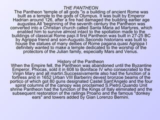 THE PANTHEON  The Pantheon 'temple of all gods "is a building of ancient Rome was built as a temple to the gods of Olympus. It was built by Emperor Hadrian around 126, after a fire had damaged the building earlier age augustea.All 'beginning of the seventh century the Pantheon was converted into a Christian church called Santa Maria ad Martyres, which enabled him to survive almost intact to the spoliation made to the buildings of classical Rome papi.Il first Pantheon was built in 27-25 BC by Agrippa friend and son-Augusto.Secondo historians was built to house the statues of many deities of Rome pagana.quasi Agrippa I definitely wanted to make a temple dedicated to the worship of the protectors of the Julian family, especially Mars and Venus.  History of the Pantheon  When the Empire fell, the Pantheon was abandoned until the Byzantine Emperor, Phocas, sold it in 608 to Boniface IV who consecrated to the Virgin Mary and all martiri.Successivamente also had the function of a fortress and in 1652 Urban VIII Barberini devest bronzoe beams of the portico of which got 80 guns designated Castel Sant'Angelo and the four spiral columns of the canopy was proclaimed S.Pietro.Quando Unit shrine Pantheon had the function of the Kings of Italy eliminated and the subsequent restoration of the railings Proano and the famous "donkey ears" and towers added by Gian Lorenzo Bernini.  