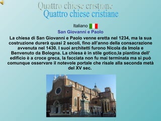 Italiano San Giovanni e Paolo La chiesa di San Giovanni e Paolo venne eretta nel 1234, ma la sua costruzione durerà quasi 2 secoli, fino all’anno della consacrazione avvenuta nel 1430. I suoi architetti furono Nicola da Imola e Benvenuto da Bologna. La chiesa è in stile gotico,la piantina dell’ edificio è a croce greca, la facciata non fu mai terminata ma si può comunque osservare il notevole portale che risale alla seconda metà del XV sec.  Quattro chiese cristiane 